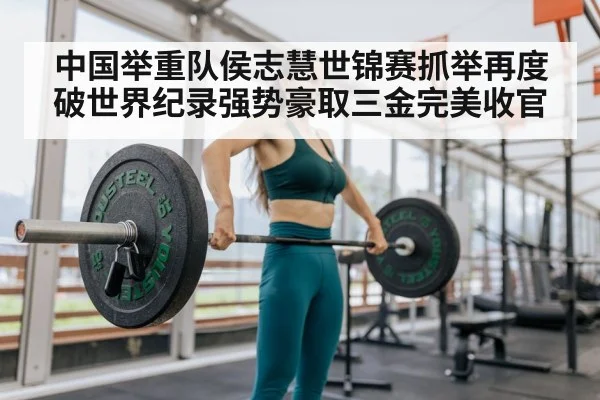 中国举重队侯志慧世锦赛抓举再度破世界纪录强势豪取三金完美收官
