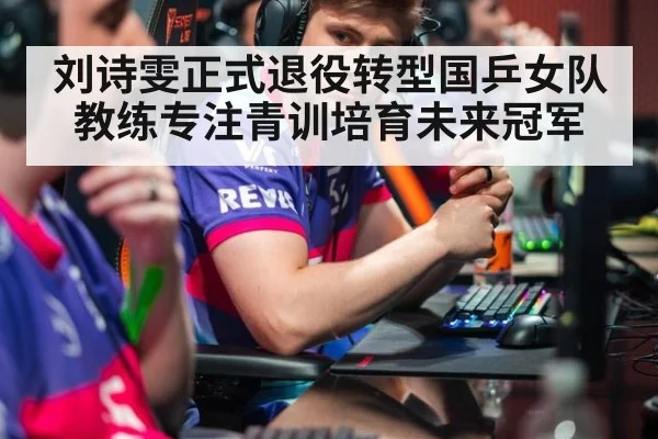 刘诗雯正式退役转型国乒女队教练专注青训培育未来冠军